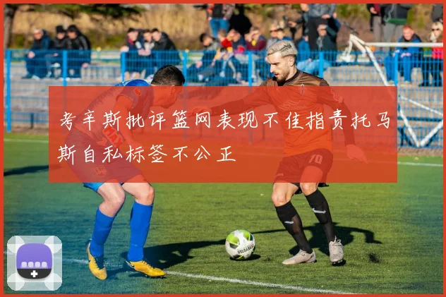 考辛斯批评篮网表现不佳指责托马斯自私标签不公正