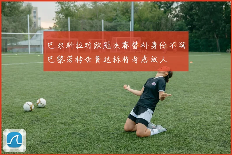 巴尔科拉对欧冠决赛替补身份不满巴黎若转会费达标将考虑放人