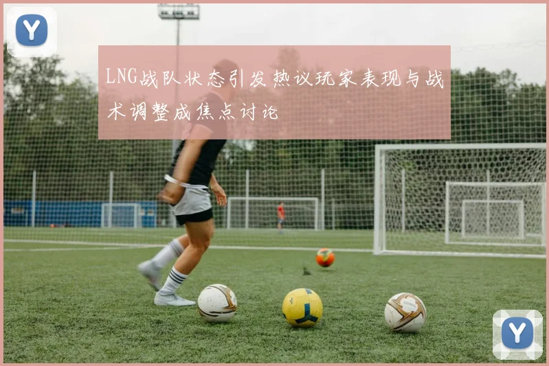 LNG战队状态引发热议玩家表现与战术调整成焦点讨论