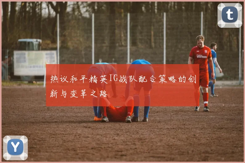 热议和平精英IG战队配合策略的创新与变革之路