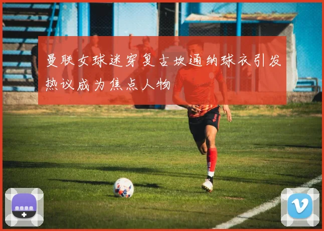 曼联女球迷穿复古坎通纳球衣引发热议成为焦点人物