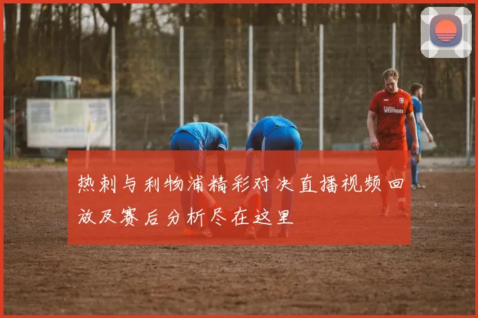 热刺与利物浦精彩对决直播视频回放及赛后分析尽在这里