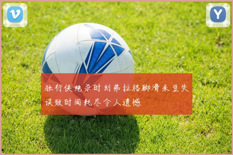 独行侠绝杀时刻弗拉格脚滑米豆失误致时间耗尽令人遗憾