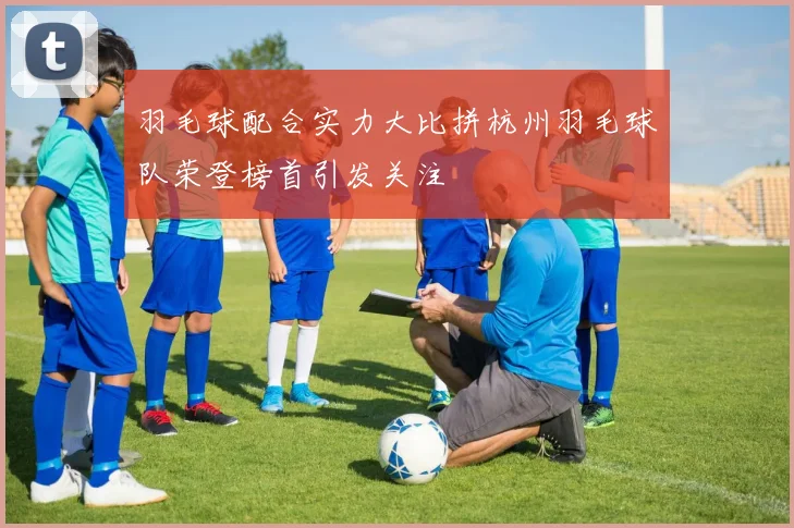 羽毛球配合实力大比拼杭州羽毛球队荣登榜首引发关注